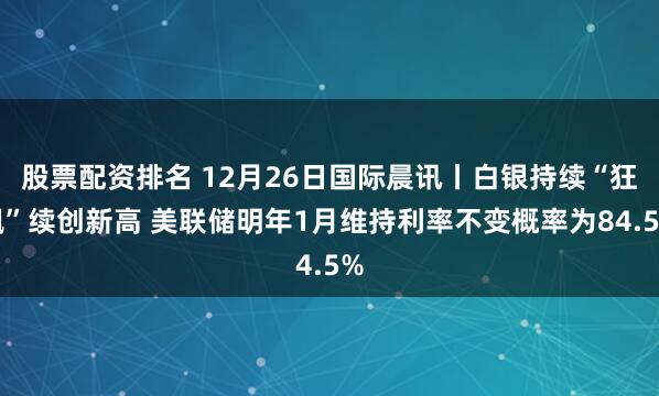 股票配资排名 12月26日国际晨讯丨白银持续“狂飙”续创新高 美联储明年1月维持利率不变概率为84.5%