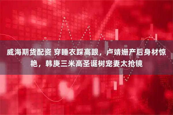 威海期货配资 穿睡衣踩高跟，卢靖姗产后身材惊艳，韩庚三米高圣诞树宠妻太抢镜