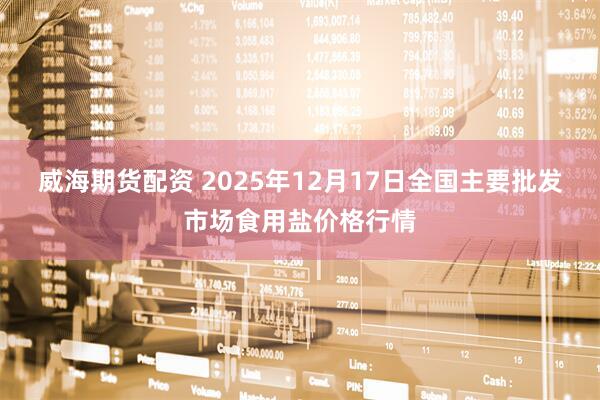 威海期货配资 2025年12月17日全国主要批发市场食用盐价格行情