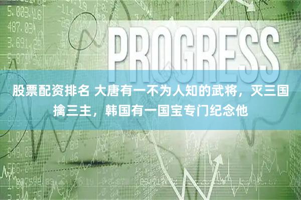 股票配资排名 大唐有一不为人知的武将，灭三国擒三主，韩国有一国宝专门纪念他