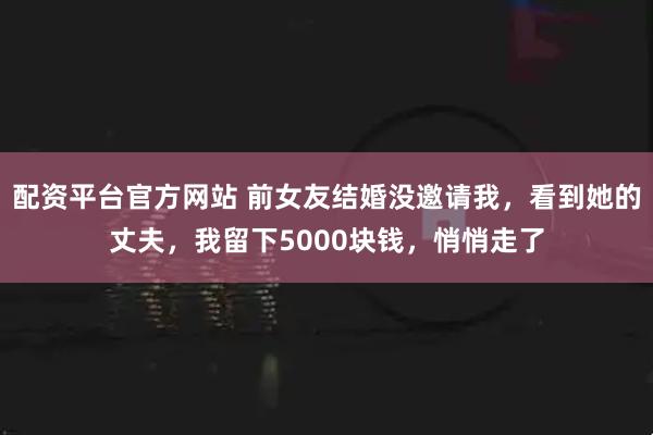 配资平台官方网站 前女友结婚没邀请我，看到她的丈夫，我留下5000块钱，悄悄走了