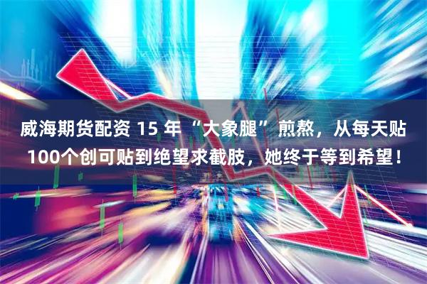威海期货配资 15 年 “大象腿” 煎熬，从每天贴100个创可贴到绝望求截肢，她终于等到希望！