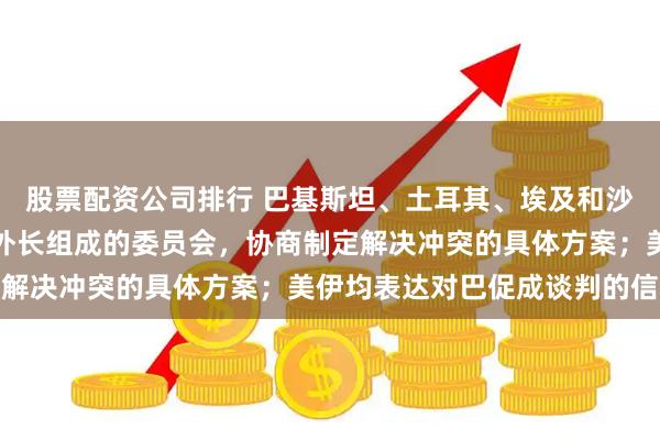 股票配资公司排行 巴基斯坦、土耳其、埃及和沙特决定成立一个由四国外长组成的委员会，协商制定解决冲突的具体方案；美伊均表达对巴促成谈判的信心