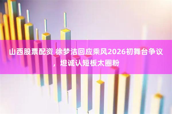山西股票配资 徐梦洁回应乘风2026初舞台争议，坦诚认短板太圈粉