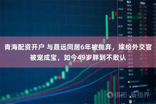 青海配资开户 与聂远同居6年被抛弃，嫁给外交官被宠成宝，如今49岁胖到不敢认
