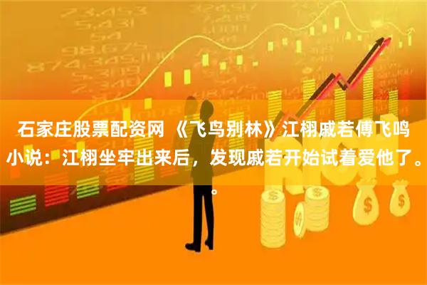 石家庄股票配资网 《飞鸟别林》江栩戚若傅飞鸣小说：江栩坐牢出来后，发现戚若开始试着爱他了。