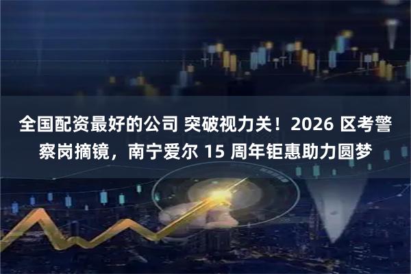 全国配资最好的公司 突破视力关！2026 区考警察岗摘镜，南宁爱尔 15 周年钜惠助力圆梦