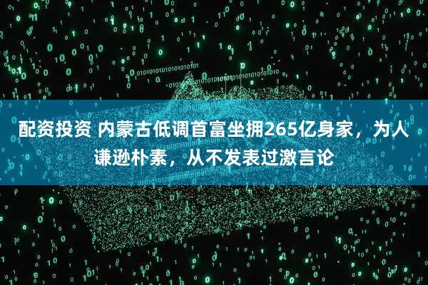 配资投资 内蒙古低调首富坐拥265亿身家,为人谦逊朴素,从不发表过激言论