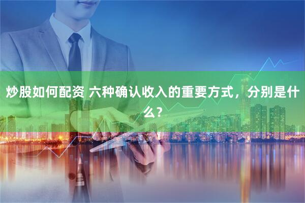 炒股如何配资 六种确认收入的重要方式，分别是什么？