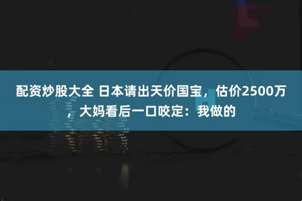 配资炒股大全 日本请出天价国宝，估价2500万，大妈看后一口咬定：我做的