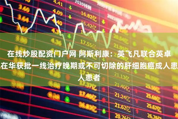 在线炒股配资门户网 阿斯利康：英飞凡联合英卓凡在华获批一线治疗晚期或不可切除的肝细胞癌成人患者
