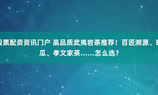 股票配资资讯门户 高品质武夷岩茶推荐！百匠溯源、曦瓜、孝文家茶......怎么选？