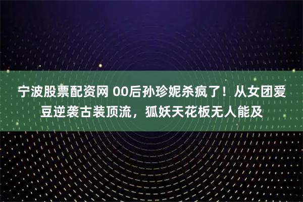 宁波股票配资网 00后孙珍妮杀疯了！从女团爱豆逆袭古装顶流，狐妖天花板无人能及
