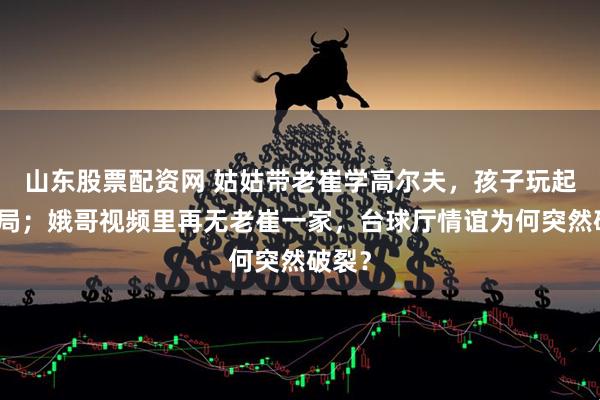 山东股票配资网 姑姑带老崔学高尔夫，孩子玩起高端局；娥哥视频里再无老崔一家，台球厅情谊为何突然破裂？