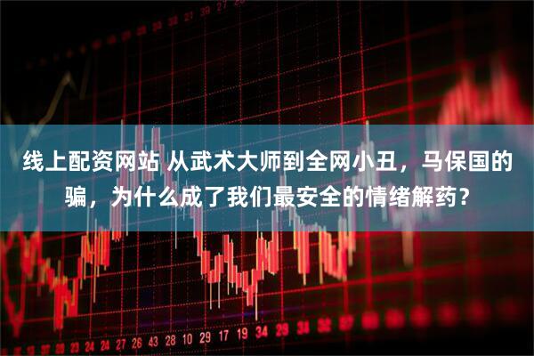 线上配资网站 从武术大师到全网小丑，马保国的骗，为什么成了我们最安全的情绪解药？