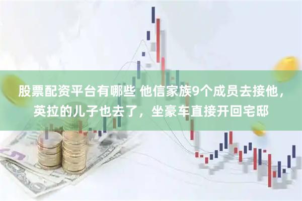 股票配资平台有哪些 他信家族9个成员去接他，英拉的儿子也去了，坐豪车直接开回宅邸