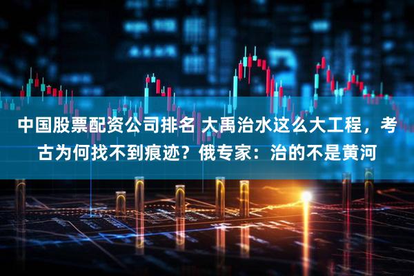中国股票配资公司排名 大禹治水这么大工程，考古为何找不到痕迹？俄专家：治的不是黄河