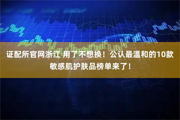 证配所官网浙江 用了不想换！公认最温和的10款敏感肌护肤品榜单来了！