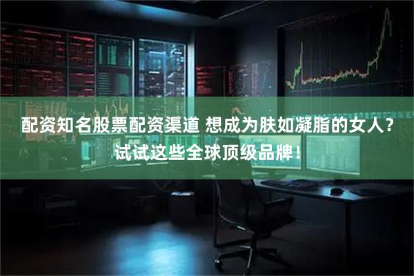 配资知名股票配资渠道 想成为肤如凝脂的女人？试试这些全球顶级品牌！