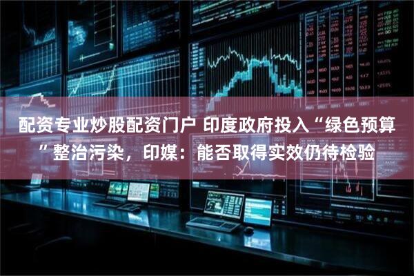 配资专业炒股配资门户 印度政府投入“绿色预算”整治污染，印媒：能否取得实效仍待检验