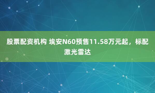 股票配资机构 埃安N60预售11.58万元起，标配激光雷达