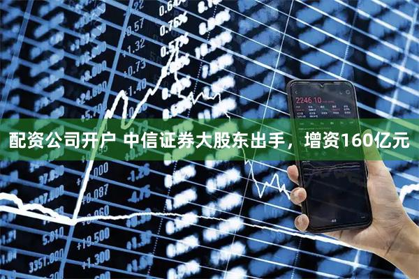 配资公司开户 中信证券大股东出手，增资160亿元