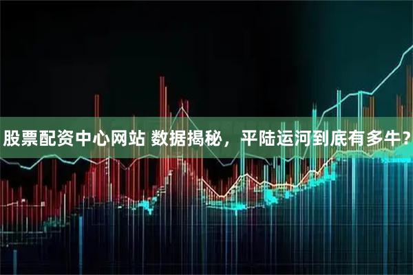 股票配资中心网站 数据揭秘，平陆运河到底有多牛？