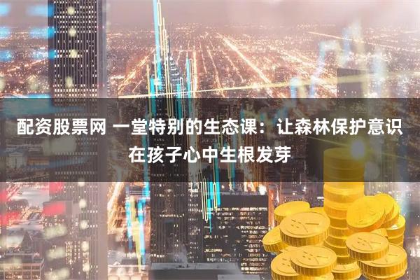 配资股票网 一堂特别的生态课：让森林保护意识在孩子心中生根发芽