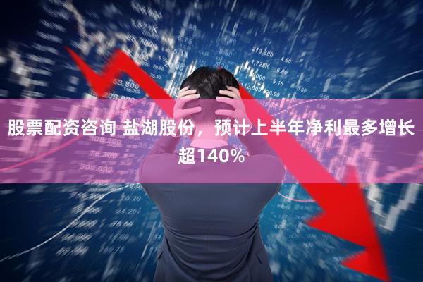 股票配资咨询 盐湖股份，预计上半年净利最多增长超140%