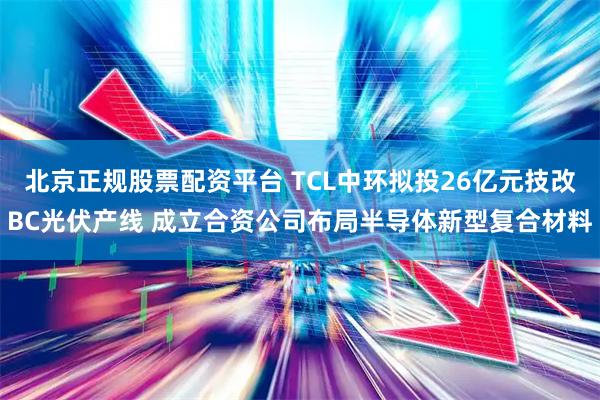 北京正规股票配资平台 TCL中环拟投26亿元技改BC光伏产线 成立合资公司布局半导体新型复合材料